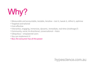 Why?!
• 	
  Measurable	
  and	
  accountable,	
  testable,	
  itera1ve	
  –	
  test	
  it,	
  tweak	
  it,	
  reﬁne	
  it,	
  op1mise	
  
• 	
  Targeted	
  and	
  tailored	
  	
  
• 	
  Cost-­‐eﬀec1ve	
  	
  
• 	
  Interac1ve,	
  engaging,	
  immersive,	
  dynamic,	
  immediate,	
  real-­‐1me	
  (challenges?)	
  
• 	
  Community,	
  social,	
  bi-­‐direc1onal,	
  conversa1onal	
  –	
  listen	
  
• 	
  Ubiquitous	
  –	
  empowered	
  users	
  	
  	
  
• 	
  You	
  can	
  implement	
  it!	
  
• 	
  But,	
  the	
  consumer	
  has	
  all	
  the	
  power	
  
 