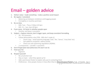 Email	
  –	
  golden	
  advice	
  
1.    Deliver	
  value	
  –	
  trade	
  something	
  –	
  make	
  a	
  posi7ve	
  social	
  impact	
  
2.    Be	
  regular	
  /	
  consistent	
  	
  
        •  Balancing	
  act	
  between	
  mindshare	
  and	
  bugging	
  people	
  
        •  Fortnightly	
  or	
  monthly	
  work	
  best	
  
3.    Be	
  on-­‐7me	
  
        •  B2B:	
  Tues	
  –	
  Thurs,	
  9:30am	
  1ll	
  3pm	
  
        •  B2C:	
  Fri	
  –	
  Sun,	
  5pm	
  1ll	
  8pm	
  
4.    From	
  name	
  -­‐	
  #1	
  factor	
  in	
  whether	
  people	
  open	
  
        •  Familiar,	
  and	
  keep	
  it	
  consistent	
  	
  	
  
5.    Subject	
  –	
  Capture	
  interest,	
  don’t	
  trigger	
  spam,	
  and	
  keep	
  consistent	
  formaJng	
  
        •  20	
  –	
  50	
  characters	
  	
  
        •  Follow	
  deliverability	
  rules	
  (70%	
  -­‐	
  80%	
  don’t	
  make	
  it)	
  
                  •  	
  Smart	
  copy	
  –	
  avoid	
  spammy	
  language	
  (‘sale’,	
  ‘fee’,	
  ‘bonus’,	
  ‘crazy	
  deal’	
  etc)	
  	
  
                  •  	
  Get	
  added	
  to	
  recipients’	
  address	
  books	
  	
  
                  •  	
  Check	
  out	
  an1-­‐spamming	
  regula1ons	
  (ADMA)	
  
        •  2	
  components	
  –	
  variable	
  +	
  consistent	
  	
  
6.    Don’t	
  forget	
  plain	
  text	
  (otherwise	
  5%	
  won’t	
  see	
  it)	
  
7.    Feed	
  your	
  list	
  
        •  Segment	
  
8.    Respect	
  yourself	
  	
  
        •  No	
  unsolicited	
  mail	
  
        •  Stay	
  on	
  topic	
  –	
  what	
  they	
  signed	
  up	
  for	
  
        •  Add	
  a	
  permission	
  footer	
  to	
  explain	
  why	
  you’re	
  contac1ng	
  them	
  
        •  Preferences	
  -­‐	
  Give	
  people	
  choices	
  in	
  how	
  o`en	
  they’re	
  contacted	
  and	
  what	
  for	
  	
  
 