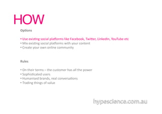 HOW!
Op7ons	
  

• 	
  Use	
  exis1ng	
  social	
  plaaorms	
  like	
  Facebook,	
  Twiber,	
  LinkedIn,	
  YouTube	
  etc	
  
• 	
  Mix	
  exis1ng	
  social	
  plaaorms	
  with	
  your	
  content	
  
• 	
  Create	
  your	
  own	
  online	
  community	
  


Rules	
  

• 	
  On	
  their	
  terms	
  –	
  the	
  customer	
  has	
  all	
  the	
  power	
  	
  
• 	
  Sophis1cated	
  users	
  
• 	
  Humanised	
  brands,	
  real	
  conversa1ons	
  
• 	
  Trading	
  things	
  of	
  value	
  
 
