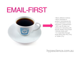 EMAIL-FIRST!
               •  More utilitarian motives
               •  More interested in
               product / promotional info
               •  Less interested in social
               interaction / entertainment
               •  39% use FB daily, but
               motives for interacting with
               brands closely mirror email
               •  Actively share stuff
               •  5 x more likely through
               email (65%) than FB (13%)
               or Twitter (1%)
 