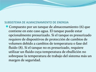 SUBSISTEMA DE ALMACENAMIENTO DE ENERGIA
Compuesto por un tanque de almacenamiento (6) que
contiene en este caso agua. El tanque puede estar
opcionalmente presurizado. Si el tanque es presurizado
requiere de dispositivos de protección de cambios de
volumen debido a cambios de temperatura o fase del
fluido (8). Si el tanque no es presurizado, requiere
utilizar un fluido cuya temperatura de ebullición no
sobrepase la temperatura de trabajo del sistema más un
margen de seguridad.
 