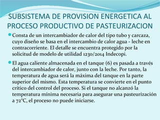 SUBSISTEMA DE PROVISION ENERGETICA AL
PROCESO PRODUCTIVO DE PASTEURIZACION
Consta de un intercambiador de calor del tipo tubo y carcaza,
cuyo diseño se basa en el intercambio de calor agua - leche en
contracorriente. El detalle se encuentra protegido por la
solicitud de modelo de utilidad 1230/2014 Indecopi.
El agua caliente almacenada en el tanque (6) es pasada a través
del intercambiador de calor, junto con la leche. Por tanto, la
temperatura de agua será la máxima del tanque en la parte
superior del mismo. Esta temperatura se convierte en el punto
crítico del control del proceso. Si el tanque no alcanzó la
temperatura mínima necesaria para asegurar una pasteurización
a 72°C, el proceso no puede iniciarse.
 