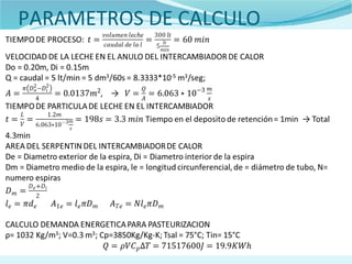 PARAMETROS DE CALCULO
TIEMPO DE PROCESO:
VELOCIDAD DE LA LECHE EN EL ANULO DEL INTERCAMBIADOR DE CALOR
Do = 0.20m, Di = 0.15m
Q = caudal = 5 lt/min = 5 dm3/60s = 8.3333*10-5 m3/seg;
, →
TIEMPO DE PARTICULA DE LECHE EN EL INTERCAMBIADOR
Tiempo en el deposito de retención = 1min Total 4.3min→
AREA DEL SERPENTIN DEL INTERCAMBIADOR DE CALOR
De = Diametro exterior de la espira, Di = Diametro interior de la espira
Dm = Diametro medio de la espira, le = longitud circunferencial, de = diámetro de tubo,
N= numero espiras
CALCULO DEMANDA ENERGETICA PARA PASTEURIZACION
ρ= 1032 Kg/m3; V=0.3 m3; Cp=3850Kg/Kg-K; Tsal = 75°C; Tin= 15°C
 