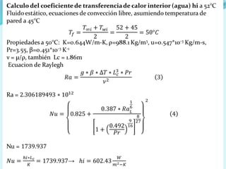 Calculo del coeficiente de transferencia de calor interior (agua) hi a 52°C
Fluido estático, ecuaciones de convección libre, asumiendo temperatura de
pared a 45°C
Propiedades a 50°C: K=0.644W/m-K, ρ=988.1 Kg/m3, u=0.547*10-3 Kg/m-s,
Pr=3.55, β=0.451*10-3 K-1
ν = µ/ρ, también Lc = 1.86m
Ecuacion de Raylegh
Ra =
Nu =
→
 