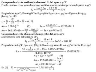 Caso pared caliente arriba calculamos el hi del agua. a 52°C
Fluido estático, ecuaciones de convección libre, asumiendo temperatura de pared a 45°C
Propiedades a 50°C; K=0.644W/m-K; ρ=988.1 Kg/m3; u=0.547*10-3 Kg/m-s; Pr=3.55;
β=0.451*10-3 K-1
→ hi = 208 W/m2-K
Caso pared caliente abajo calculamos el ho del aire a 15°C
asumiendo la tapa del tanque a 18°C
Propiedades a 16.5°C; Cp = 1007 J/Kg-K; K=0.02495 W/m-K; ν=1.493*10-5 m2/s; Pr=0.7316
En (6)
 