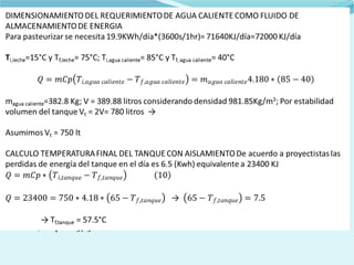 DIMENSIONAMIENTO DEL REQUERIMIENTO DE AGUA CALIENTE COMO FLUIDO
DE ALMACENAMIENTO DE ENERGIA
Para pasteurizar se necesita 19.9KWh/día*(3600s/1hr)= 71640KJ/día=72000 KJ/día
Ti,leche=15°C y Tf,leche= 75°C; Ti,agua caliente= 85°C y Tf, agua caliente= 40°C
magua caliente=382.8 Kg; V = 389.88 litros considerando densidad 981.85Kg/m3; Por
estabilidad volumen del tanque Vt = 2V= 780 litros →
Asumimos Vt = 750 lt
CALCULO TEMPERATURA FINAL DEL TANQUE CON AISLAMIENTO De acuerdo a
proyectistas las perdidas de energía del tanque en el día es 6.5 (Kwh) equivalente a 23400
KJ
→
→ Tf,tanque = 57.5°C
 