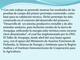 Con este trabajo se pretende mostrar los resultados de las
pruebas de campo del primer prototipo construido, como
base para su validación técnica. Dicho prototipo ha sido
construido en el contexto del desarrollo del proyecto :
“Desarrollo de un sistema productivo rentable y de alto
estándar sanitario, para lecherías rurales de la sierra de
Arequipa, utilizando la energía solar térmica como recurso
clave dinamizador”, el cual fue implementado por la ONG
El Taller de Arequipa, desde abril del 2013 hasta agosto
2014, con el apoyo del Ministerio de Asuntos Exteriores de
Finlandia, la Alianza de Energía y Ambiente para la Región
Andina y el Instituto Interamericano de Cooperación para
la Agricultura.
 