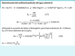 Determinación del coeficiente pelicular del agua caliente hi
Tm = 62.5°C K = 0.6565W/m-K, ρ = 981.9 Kg/m3 , u = 0.450*10-3 Kg/m-s, Pr =
2.87
Utilizando la ecuación de Seban y Mclaughlim, para flujo turbulento, Di =
9.44mm, DH=177.5mm diámetro de la espira
 