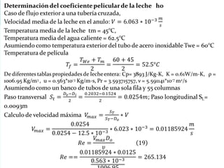 Determinación del coeficiente pelicular de la leche ho
Caso de flujo exterior a una tubería cruzada,
Velocidad media de la leche en el anulo:
Temperatura media de la leche tm = 45°C,
Temperatura media del agua caliente = 62.5°C
Asumiendo como temperatura exterior del tubo de acero inoxidable Twe = 60°C
Temperatura de película
De diferentes tablas propiedades de leche entera: Cp= 3893 J/Kg-K, K = 0.61W/m-K, ρ =
1006.95 Kg/m3 , u = 0.563*10-3 Kg/m-s, Pr = 3.593715757, ν = 5.591141*10-7 m2/s
Asumiendo como un banco de tubos de una sola fila y 55 columnas
Paso transversal ; Paso longitudinal SL= 0.0093m
Calculo de velocidad máxima
 
