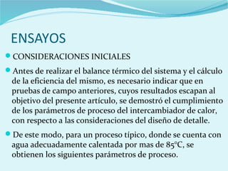 ENSAYOS
CONSIDERACIONES INICIALES
Antes de realizar el balance térmico del sistema y el cálculo
de la eficiencia del mismo, es necesario indicar que en
pruebas de campo anteriores, cuyos resultados escapan al
objetivo del presente artículo, se demostró el cumplimiento
de los parámetros de proceso del intercambiador de calor,
con respecto a las consideraciones del diseño de detalle.
De este modo, para un proceso típico, donde se cuenta con
agua adecuadamente calentada por mas de 85°C, se
obtienen los siguientes parámetros de proceso.
 