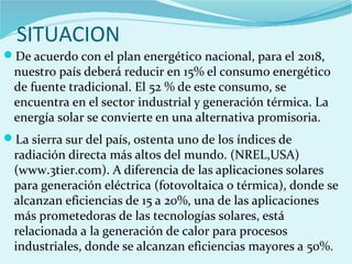 SITUACION
De acuerdo con el plan energético nacional, para el 2018,
nuestro país deberá reducir en 15% el consumo energético
de fuente tradicional. El 52 % de este consumo, se
encuentra en el sector industrial y generación térmica. La
energía solar se convierte en una alternativa promisoria.
La sierra sur del país, ostenta uno de los índices de
radiación directa más altos del mundo. (NREL,USA)
(www.3tier.com). A diferencia de las aplicaciones solares
para generación eléctrica (fotovoltaica o térmica), donde se
alcanzan eficiencias de 15 a 20%, una de las aplicaciones
más prometedoras de las tecnologías solares, está
relacionada a la generación de calor para procesos
industriales, donde se alcanzan eficiencias mayores a 50%.
 
