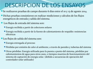DESCRIPCION DE LOS ENSAYOS
Se realizaron pruebas de campo durante 6 días entre el 10 y 15 de agosto 2014.
Dichas pruebas consistieron en realizar mediciones y cálculos de los flujos
energéticos de entrada y salida del sistema.
Los flujos de entrada del sistema son:
Energía recibida a partir de colectores solares
Energía recibida a partir de la fuente de calentamiento de respaldo: resistencias
eléctricas
Los flujos de salida del sistema son:
Energía entregada al proceso
Pérdidas por emisión de calor al ambiente, a través de paredes y tuberías del sistema
Otras pérdidas: Energía utilizada para la puesta a punto del sistema, pérdidas por
calentamientos de agua para otros usos, o tiempos muertos de funcionamiento del
sistema de captación de energía solar. (debido a secuencias de operación del
controlador solar utilizado)
 