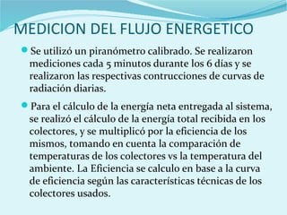 MEDICION DEL FLUJO ENERGETICO
Se utilizó un piranómetro calibrado. Se realizaron
mediciones cada 5 minutos durante los 6 días y se
realizaron las respectivas contrucciones de curvas de
radiación diarias.
Para el cálculo de la energía neta entregada al sistema,
se realizó el cálculo de la energía total recibida en los
colectores, y se multiplicó por la eficiencia de los
mismos, tomando en cuenta la comparación de
temperaturas de los colectores vs la temperatura del
ambiente. La Eficiencia se calculo en base a la curva
de eficiencia según las características técnicas de los
colectores usados.
 