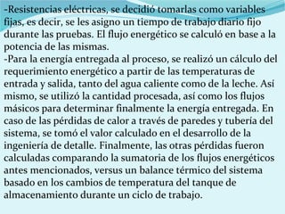 -Resistencias eléctricas, se decidió tomarlas como variables
fijas, es decir, se les asigno un tiempo de trabajo diario fijo
durante las pruebas. El flujo energético se calculó en base a la
potencia de las mismas.
-Para la energía entregada al proceso, se realizó un cálculo del
requerimiento energético a partir de las temperaturas de
entrada y salida, tanto del agua caliente como de la leche. Así
mismo, se utilizó la cantidad procesada, así como los flujos
másicos para determinar finalmente la energía entregada. En
caso de las pérdidas de calor a través de paredes y tubería del
sistema, se tomó el valor calculado en el desarrollo de la
ingeniería de detalle. Finalmente, las otras pérdidas fueron
calculadas comparando la sumatoria de los flujos energéticos
antes mencionados, versus un balance térmico del sistema
basado en los cambios de temperatura del tanque de
almacenamiento durante un ciclo de trabajo.
 