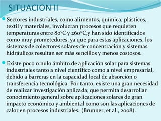 SITUACION II
Sectores industriales, como alimentos, química, plásticos,
textil y materiales, involucran procesos que requieren
temperaturas entre 80°C y 260°C,y han sido identificados
como muy prometedores, ya que para estas aplicaciones, los
sistemas de colectores solares de concentración y sistemas
hidráulicos resultan ser más sencillos y menos costosos.
Existe poco o nulo ámbito de aplicación solar para sistemas
industriales tanto a nivel científico como a nivel empresarial,
debido a barreras en la capacidad local de absorción o
transferencia tecnológica. Por tanto, existe una gran necesidad
de realizar investigación aplicada, que permita desarrollar
conocimiento general sobre aplicaciones solares de gran
impacto económico y ambiental como son las aplicaciones de
calor en procesos industriales. (Brunner, et al., 2008).
 