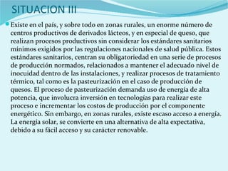 SITUACION III
Existe en el país, y sobre todo en zonas rurales, un enorme número de
centros productivos de derivados lácteos, y en especial de queso, que
realizan procesos productivos sin considerar los estándares sanitarios
mínimos exigidos por las regulaciones nacionales de salud pública. Estos
estándares sanitarios, centran su obligatoriedad en una serie de procesos
de producción normados, relacionados a mantener el adecuado nivel de
inocuidad dentro de las instalaciones, y realizar procesos de tratamiento
térmico, tal como es la pasteurización en el caso de producción de
quesos. El proceso de pasteurización demanda uso de energía de alta
potencia, que involucra inversión en tecnologías para realizar este
proceso e incrementar los costos de producción por el componente
energético. Sin embargo, en zonas rurales, existe escaso acceso a energía.
La energía solar, se convierte en una alternativa de alta expectativa,
debido a su fácil acceso y su carácter renovable.
 