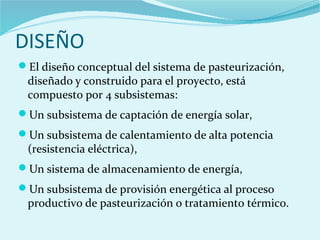 DISEÑO
El diseño conceptual del sistema de pasteurización,
diseñado y construido para el proyecto, está
compuesto por 4 subsistemas:
Un subsistema de captación de energía solar,
Un subsistema de calentamiento de alta potencia
(resistencia eléctrica),
Un sistema de almacenamiento de energía,
Un subsistema de provisión energética al proceso
productivo de pasteurización o tratamiento térmico.
 