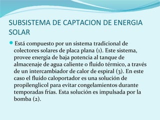 SUBSISTEMA DE CAPTACION DE ENERGIA
SOLAR
Está compuesto por un sistema tradicional de
colectores solares de placa plana (1). Este sistema,
provee energía de baja potencia al tanque de
almacenaje de agua caliente o fluido térmico, a través
de un intercambiador de calor de espiral (3). En este
caso el fluído caloportador es una solución de
propilenglicol para evitar congelamientos durante
temporadas frías. Esta solución es impulsada por la
bomba (2).
 
