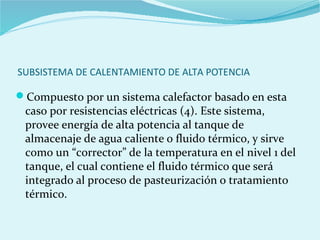 SUBSISTEMA DE CALENTAMIENTO DE ALTA POTENCIA
Compuesto por un sistema calefactor basado en esta
caso por resistencias eléctricas (4). Este sistema,
provee energía de alta potencia al tanque de
almacenaje de agua caliente o fluido térmico, y sirve
como un “corrector” de la temperatura en el nivel 1 del
tanque, el cual contiene el fluido térmico que será
integrado al proceso de pasteurización o tratamiento
térmico.
 