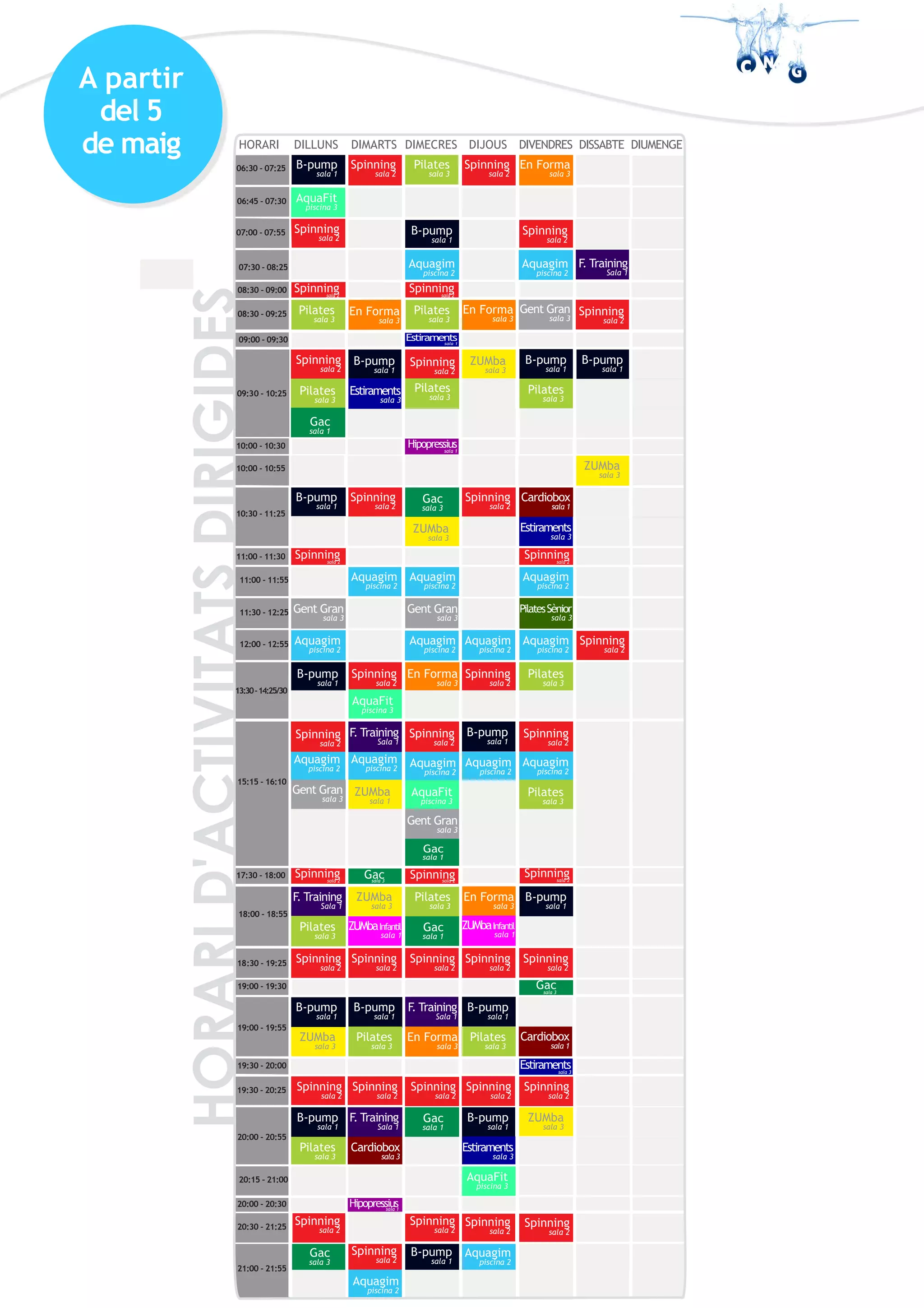 A partir
del 5
de maig
Spinningsala 2
06:30 - 07:25 B-pump
sala 1
Pilates
sala 3
07:00 - 07:55
07:30 - 08:25
08:30 - 09:25
09:00 - 09:30
Spinning
sala 2
En Forma
sala 3
Pilates
sala 3
B-pump
sala 1
Aquagim
piscina 2
Pilates
sala 3
Spinningsala 2
08:30 - 09:00
Spinning
sala 2
En Forma
sala 3
Spinning
sala 2
Aquagim
piscina 2
Gent Gran
sala 3
Spinning
sala 2
HORARI3 DILLUNS DIMARTS DIMECRES DIJOUS DIVENDRES DISSABTE DIUMENGE
F. Training
Sala 1
Pilates
sala 3
Spinning
sala 2
09:30 - 10:25
B-pump
sala 1
Estiraments
sala 3
Pilates
sala 3
Spinning
sala 2
ZUMba
sala 3
Pilates
sala 3
B-pump
sala 1
B-pump
sala 1
10:00 - 10:30 Hipopressiussala 1
10:00 - 10:55 ZUMba
sala 3
Gac
sala 1
10:30 - 11:25
B-pump
sala 1
Spinning
sala 2
Spinning
sala 2
Estiraments
sala 3
Gac
sala1
11:00 - 11:30 Spinningsala 2
11:00 - 11:55
11:30 - 12:25 Gent Gran
sala 3
12:00 - 12:55 Aquagim
piscina 2
13:30-14:25
B-pump
sala 1
Aquagim
piscina 2
Spinning
sala 2
Aquagim
piscina 2
Gent Gran
sala 3
Aquagim
piscina 2
En Forma
sala 3
Spinning
sala 2
Spinningsala 2
Aquagim
piscina 2
PilatesSènior
sala 3
Aquagim
piscina 2
Pilates
sala 3
Spinning
sala 2
Aquagim
piscina 2
Estiramentssala 1
15:15 - 16:10
Aquagim
piscina 2
Gent Gran
sala 3
Aquagim
piscina 2
F. Training
Sala 1
17:30 - 18:00 Spinningsala 2
Gacsala 3
Pilates
sala 3
F. Training
Sala 1
18:00 - 18:55
18:30 - 19:25
19:00 - 19:30 Gacsala 3
19:00 - 19:55
ZUMba
sala 3
19:30 - 20:00
19:30 - 20:25 Spinning
sala 2
20:00 - 20:55
B-pump
sala 1
Pilates
sala 3
20:30 - 21:25
Spinning
sala 2
21:00 - 21:55
Spinning
sala 2
ZUMba
sala 3
Spinning
sala 2
Pilates
sala 3
B-pump
sala 1
Spinning
sala 2
F. Training
Sala 1
Spinning
sala 2
Aquagim
piscina 2
Spinningsala 2
Pilates
sala 3
Spinning
sala 2
F. Training
Sala 1
En Forma
sala 3
Spinning
sala 2
Spinning
sala 2
B-pump
sala 1
En Forma
sala 3
Spinning
sala 2
B-pump
sala 1
Pilates
sala 3
Spinning
sala 2
B-pump
sala 1
Estiraments
sala 3
Spinning
sala 2
Aquagim
piscina 2
B-pump
sala 1
Spinning
sala 2
Spinning
sala 2
ZUMba
sala 3
B-pump
sala 1
Estiramentssala 3
Gac
sala 1
Gac
sala 1
Gac
sala 3
Cardiobox
sala 1
ZUMbaInfantil
sala 1
ZUMbaInfantil
sala 1
ZUMba
sala 3
Cardiobox
sala 3
Cardiobox
sala 1
06:45 - 07:30 AquaFit
piscina 3
Spinning
sala 2
En Forma
sala 3
Spinningsala 2
Spinning
sala 2
20:15 - 21:00 AquaFit
piscina 3
Spinning
sala 2
ZUMba
sala 3
AquaFit
piscina 3
Spinning
sala 2
Aquagim
piscina 2
Aquagim
piscina 2
B-pump
sala 1
Pilates
sala 3
Gac
sala 1
Gent Gran
sala 3
AquaFit
piscina 3
Spinning
sala 2
Aquagim
piscina 2
20:00 - 20:30 Hipopressiussala 1
 