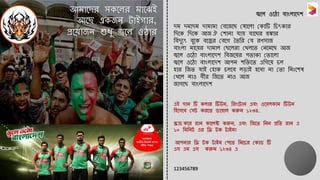 এই গোন টি কেোর টিউন, ররাংলটোন এবাং ওল েকোম টিউন
রিলসলব সসট করলে ডো োে করুন ১২৩৪.
স্ক্রোচ কলর রোন কোলেক্ট করুন, এবাং রজলে রনন প্ররে রোন এ
১০ রমরনট এর রি টক টোইম!
আপনোর রি টক টোইম সপলে রনলচর সকোড টি
এস এম এস করুন ১২৩৪ এ
123456789
আমোলের সকলের মোলেই
আলে একজন টোইগোর,
প্রল োজন শুধু জ্বলে ও োর
জ্বলে ওল ো বোাংেোলেশ
েম েমোেম েোমোমো সবলজলে স োলেো সকোটি রচৎকোর
রেলক রেলক আজ ঐ সশোনো যো বোলের হুঙ্কোর
রবেুুৎ বুলক বলের সবলগ তেরর সয রণসোজ
বোাংেো মোল র েোমোে সেলেরো সেেলে সনলমলে আজ
জ্বলে ওল ো বোাংেোলেশ রবজল র পেোকো সেোলেো
জ্বলে ওল ো বোাংেোলেশ আপন শরিলে এরগল চে
িোর রজে যোই সিোক চেলব েড়োই িলবো নো সেো রনিঃলশ
সেলে নোও বীর রজলে নোও আজ
জোগলে বোাংেোলেশ
 