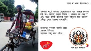 িলবো নো সেো রনিঃলশ -0১
“সেেোর মোল আমরো সেলেো োরলের িোর মোনলে সেেলে
চোই নো- েোিলে আসে জীবন এ রনলজরো েো সকন?”
-২৮ বের ব সী ররিলমর কোলে পঙ্গুত্বলক িোর মোরনল
এরগল চেোর সপ্ররণো মোশরোরি।
আমোলের সকলের মোলেই আলে
একজন টোইগোর,
প্রল োজন শুধু জ্বলে ও োর...
জ্বলে ওল ো বোাংেোলেশ
 