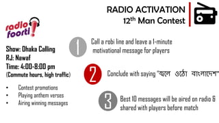 1
2
3
Call a robi line and leave a 1-minute
motivational message for players
Best 10 messages will be aired on radio &
shared with players before match
RADIO ACTIVATION
12th Man Contest
• Contest promotions
• Playing anthem verses
• Airing winning messages
Show: Dhaka Calling
RJ: Nawaf
Time: 4:00-8:00 pm
(Commute hours, high traffic) Conclude with saying “জ্বলে ওল ো বোাংেোলেশ”
 