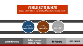 #SHOLO_KOTIR_HUNKAR
LOUDEST CROWD ROAR AT A STADIUM GUINNESS WORLD RECORD ATTEMPT
2nd ODI
against SA
1st T20
against SA
2nd ODI
against India
PR Publicity BUZZ & WOMM
Online Exposure
(Video & Posts)Direct Marketing
 