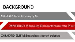 IMC CAMPAIGN: Cricket theme song by Robi
CAMPAIGN LENGTH: 45 days during ODI series with India and entire SA tour
COMMUNICATION OBJECTIVE: Emotional connection with cricket fans
BACKGROUND
 