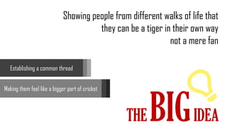 THE BIGIDEA
Showing people from different walks of life that
they can be a tiger in their own way
not a mere fan
Establishing a common thread
Making them feel like a bigger part of cricket
 