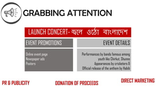 GRABBING ATTENTION
LAUNCH CONCERT- জ্বলে ওল ো বোাংেোলেশ
EVENT DETAILS
Performances by bands famous among
youth like Chirkut, Shunno
Appearances by cricketers &
Official release of the anthem by Habib
EVENT PROMOTIONS
Online event page
Newspaper ads
Posters
PR & PUBLICITY DIRECT MARKETINGDONATION OF PROCEEDS
 