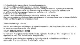 5 Evaluación de lo cargo mediante el manual de evaluación
con el manual de evaluación se procede a evaluar los cargos
se toma un factor por turno y se compara con todo los cargos anotando el grado y el numero de
puntos de cada cargo en ese factor .general mente se utiliza un formulario de doble entrada
en la fila se escribe los cargos y en la columna los factores de evaluación
6Trazado de la curva de salario
ahora la tarea consiste en convertir los valores de punto en valor monetario
el primer paso exige correlacionar el valor de cada cargo en puntos y el salario de su ocupante(salario
medio cuando el cargo tiene varios ocupantes )
7Definicion de franjas salariales
Una vez dibujada la línea de tendencia de los salarios se verifica a lo largo de esa línea a cada valor es
un punto corresponda un único valor salarial
COMITÉ DE EVALUACION DE CARGO
La evaluación de cargo es una recomendación del organismo de staff que debe ser aprobado por el
organismo de línea y por la dirección de la organización
Para facilitar este trabajo de aprobación se utiliza el comité de evaluación ,constituido por el
responsable de la administración de salario y los analista
 
