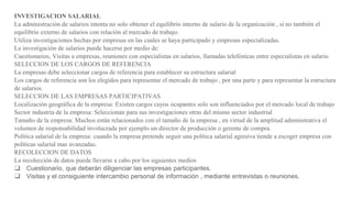 INVESTIGACION SALARIAL
La administración de salarios intenta no solo obtener el equilibrio interno de salario de la organización , si no también el
equilibrio externo de salarios con relación al mercado de trabajo.
Utiliza investigaciones hechas por empresas en las cuales se haya participado y empresas especializadas.
La investigación de salarios puede hacerse por medio de:
Cuestionarios, Visitas a empresas, reuniones con especialistas en salarios, llamadas telefónicas entre especialistas en salario
SELECCION DE LOS CARGOS DE REFERENCIA
La empresas debe seleccionar cargos de referencia para establecer su estructura salarial
Los cargos de referencia son los elegidos para representar el mercado de trabajo , por una parte y para representar la estructura
de salarios.
SELECCION DE LAS EMPRESAS PARTICIPATIVAS
Localización geográfica de la empresa: Existen cargos cuyos ocupantes solo son influenciados por el mercado local de trabajo
Sector industria de la empresa: Seleccionan para sus investigaciones otras del mismo sector industrial
Tamaño de la empresa: Muchos están relacionados con el tamaño de la empresa , en virtud de la amplitud administrativa el
volumen de responsabilidad involucrada por ejemplo un director de producción o gerente de compra.
Política salarial de la empresa: cuando la empresa pretende seguir una política salarial agresiva tiende a escoger empresa con
políticas salarial mas avanzadas.
RECOLECCION DE DATOS
La recolección de datos puede llevarse a cabo por los siguientes medios
❑ Cuestionario, que deberán diligenciar las empresas participantes.
❑ Visitas y el consiguiente intercambio personal de información , mediante entrevistas o reuniones.
 