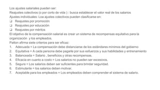 Los ajustes salariales pueden ser:
Reajustes colectivos (o por corto de vida ) : busca establecer el valor real de los salarios
Ajustes individuales: Loa ajustes colectivos pueden clasificarse en:
❑ Reajustes por promoción
❑ Reajustes por educación
❑ Reajustes por méritos
El objetivo de la compensación salarial es crear un sistema de recompensas equitativo para la
organización y los empleados.
Patton afirma siete criterios para ser eficaz:
1. Adecuada = La compensación debe distanciarse de los estándares mínimos del gobierno
2. Equitativa = A cada persona debe pagarle por sus esfuerzos y sus habilidades y entrenamiento
3. Balanceada = Salario , beneficios y otras recompensas.
4. Eficacia en cuanto a costo = Los salarios no pueden ser excesivos.
5. Segura = Los salarios deben ser suficientes para brindar seguridad.
6. Estimulante = los salarios deben motivar.
7. Aceptable para los empleados = Los empleados deben comprender el sistema de salario.
 