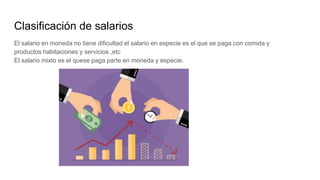 Clasificación de salarios
El salario en moneda no tiene dificultad el salario en especie es el que se paga con comida y
productos habitaciones y servicios ,etc
El salario mixto es el quese paga parte en moneda y especie.
 