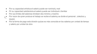 3_
● Por su capacidad artística el salario puede ser nominal y real
● Pir su capacidad satisfactoria el salario puede ser individual o familiar
● Por sus limites del salariose divideen dos minimo y maximo
● Por razon de quien produce el trabajo se recibe el salarioy se divide el personal , colectivo y
equipo
● Por la forma de pago esta división quizas es más conocida en los salarios por unidad de tiempo
y salario por unidad de obra
 