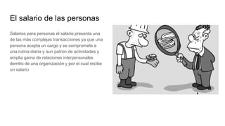 El salario de las personas
Salarios para personas el salario presenta una
de las más complejas transacciones ya que una
persona acepta un cargo y se compromete a
una rutina diaria y aun patron de actividades y
amplia gama de relaciones interpersonales
demtro de una organización y por el cual recibe
un salario
 