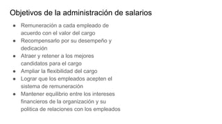 Objetivos de la administración de salarios
● Remuneración a cada empleado de
acuerdo con el valor del cargo
● Recompensarlo por su desempeño y
dedicación
● Atraer y retener a los mejores
candidatos para el cargo
● Ampliar la flexibilidad del cargo
● Lograr que los empleados acepten el
sistema de remuneración
● Mantener equilibrio entre los intereses
financieros de la organización y su
politica de relaciones con los empleados
 