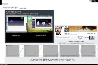 3 포트폴리오 
ADMAN 회사소개서 
37 
최고의 이벤트 성공 사례 
제작 비용 10만 원 / 누적 Reach 70만 / 누적 참여자 5,000명 
ADMAN 대행 전과 후, 실력으로 보여드리겠습니다. 
소셜 미디어 운영 / 홍보 ・Case #4 Jobs 
개봉 당일 고정 구독자 1만 돌파 
대행 기간 40일 만의 성과, 국내 영화 홍보용 팬페이지 최단/최대 기록 (2013.08 기준) 
 