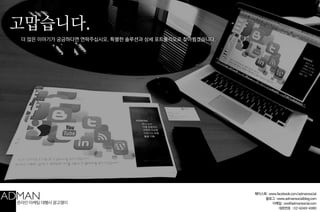 고맙습니다. 
!! 
페이스북 : www.facebook.com/admansocial 
블로그 : www.admansocialblog.com 
이메일 : ceo@admansocial.com 
대표번호 : 02-6049-4980 
더 많은 이야기가 궁금하다면 연락주십시오. 특별한 솔루션과 상세 포트폴리오로 찾아뵙겠습니다. 
온라인 마케팅 대행사 광고쟁이 
