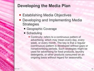 Developing the Media Plan Establishing Media Objectives Developing and Implementing Media Strategies Geographic Coverage Scheduling Continuity: refers to a continuous pattern of advertising, which may mean every day, every week, or every month. The key is that a regular (continuous) pattern is developed without gaps or nonadvertising periods. Such strategies might be used for advertising for food products, laundry detergents, or other products consumed on an ongoing basis without regard for seasonality. 