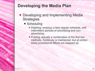 Developing the Media Plan Developing and Implementing Media Strategies Scheduling Flighting: employs a less regular schedule, with intermittent periods of advertising and non-advertising. Pulsing: actually a combination of the first two methods. Continuity is maintained, but at certain times promotional efforts are stepped up. 