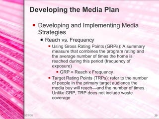 Developing the Media Plan Developing and Implementing Media Strategies Reach vs. Frequency Using Gross Rating Points (GRPs): A summary measure that combines the program rating and the average number of times the home is reached during this period (frequency of exposure) GRP = Reach x Frequency Target Rating Points (TRPs): refer to the number of people in the primary target audience the media buy will reach—and the number of times. Unlike GRP, TRP does not include waste coverage 