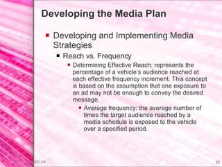 Developing the Media Plan Developing and Implementing Media Strategies Reach vs. Frequency Determining Effective Reach: represents the percentage of a vehicle’s audience reached at each effective frequency increment. This concept is based on the assumption that one exposure to an ad may not be enough to convey the desired message. Average frequency: the average number of times the target audience reached by a  media schedule is exposed to the vehicle over a specified period. 