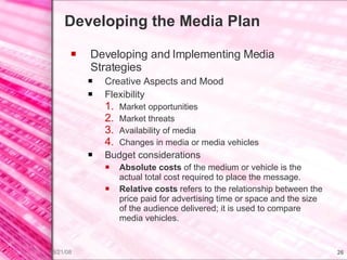 Developing the Media Plan Developing and Implementing Media Strategies Creative Aspects and Mood Flexibility Market opportunities Market threats Availability of media Changes in media or media vehicles Budget considerations Absolute costs  of the medium or vehicle is the actual total cost required to place the message. Relative costs  refers to the relationship between the price paid for advertising time or space and the size of the audience delivered; it is used to compare media vehicles. 