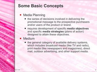 Some Basic Concepts Media Planning the series of decisions involved in delivering the promotional message to the prospective purchasers and/or users of the product or brand.  requires development of specific  media objectives  and specific  media strategies  (plans of action) designed to attain these objectives. Medium the general category of available delivery systems, which includes broadcast media (like TV and radio), print media (like newspapers and magazines), direct mail, outdoor advertising, and other support media. 