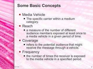 Some Basic Concepts Media Vehicle The specific carrier within a medium category. Reach a measure of the number of different audience members exposed at least once to a media vehicle in a given period of time. Coverage refers to the potential audience that might receive the message through a vehicle. Frequency the number of times the receiver is exposed to the media vehicle in a specified period. 