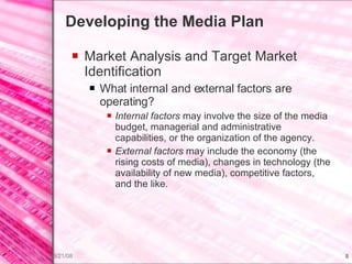 Developing the Media Plan Market Analysis and Target Market Identification What internal and external factors are operating? Internal factors  may involve the size of the media budget, managerial and administrative capabilities, or the organization of the agency. External factors  may include the economy (the rising costs of media), changes in technology (the availability of new media), competitive factors, and the like. 