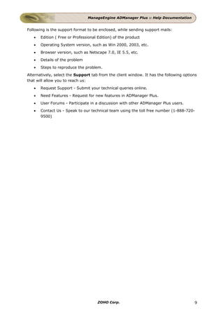 ManageEngine ADManager Plus :: Help Documentation


Following is the support format to be enclosed, while sending support mails:
   •   Edition ( Free or Professional Edition) of the product
   •   Operating System version, such as Win 2000, 2003, etc.
   •   Browser version, such as Netscape 7.0, IE 5.5, etc.
   •   Details of the problem
   •   Steps to reproduce the problem.
Alternatively, select the Support tab from the client window. It has the following options
that will allow you to reach us:
   •   Request Support - Submit your technical queries online.
   •   Need Features - Request for new features in ADManager Plus.
   •   User Forums - Participate in a discussion with other ADManager Plus users.
   •   Contact Us - Speak to our technical team using the toll free number (1-888-720-
       9500)




                                      ZOHO Corp.                                        9
 