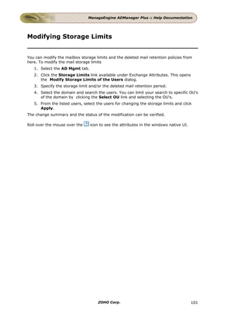 ManageEngine ADManager Plus :: Help Documentation




Modifying Storage Limits


You can modify the mailbox storage limits and the deleted mail retention policies from
here. To modify the mail storage limits
   1. Select the AD Mgmt tab.
   2. Click the Storage Limits link available under Exchange Attributes. This opens
      the Modify Storage Limits of the Users dialog.
   3. Specify the storage limit and/or the deleted mail retention period.
   4. Select the domain and search the users. You can limit your search to specific OU's
      of the domain by clicking the Select OU link and selecting the OU's.
   5. From the listed users, select the users for changing the storage limits and click
      Apply.
The change summary and the status of the modification can be verified.

Roll over the mouse over the    icon to see the attributes in the windows native UI.




                                     ZOHO Corp.                                        101
 